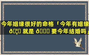 今年姻缘很好的命格「今年有姻缘 🦋 就是 🐒 要今年结婚吗」